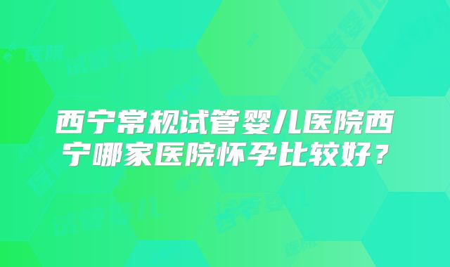 西宁常规试管婴儿医院西宁哪家医院怀孕比较好？