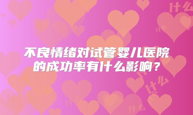 不良情绪对试管婴儿医院的成功率有什么影响？