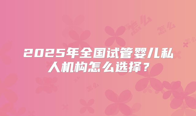 2025年全国试管婴儿私人机构怎么选择？