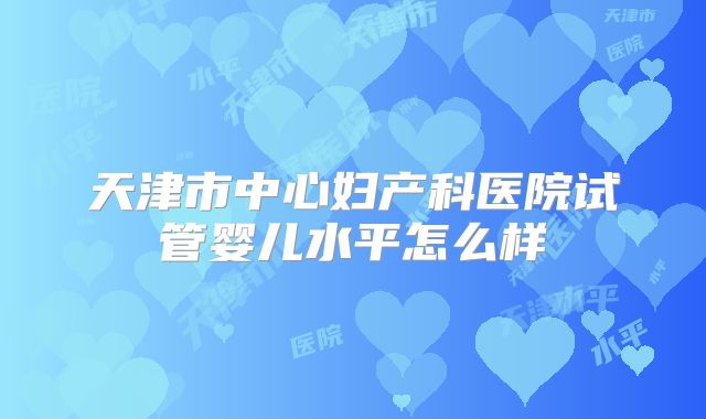 天津市中心妇产科医院试管婴儿水平怎么样