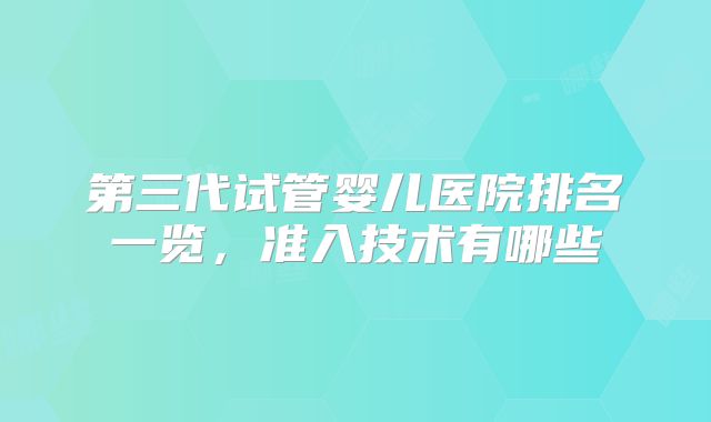第三代试管婴儿医院排名一览，准入技术有哪些