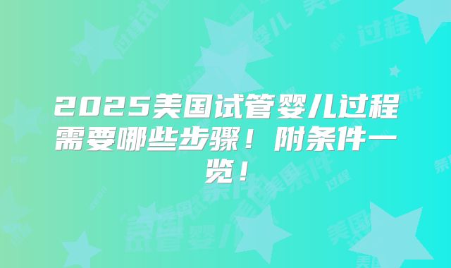 2025美国试管婴儿过程需要哪些步骤!附条件一览!