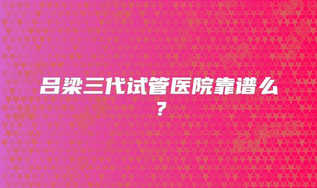 吕梁三代试管医院靠谱么？