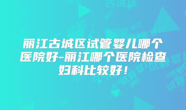 丽江古城区试管婴儿哪个医院好-丽江哪个医院检查妇科比较好!
