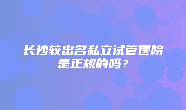 长沙较出名私立试管医院是正规的吗?