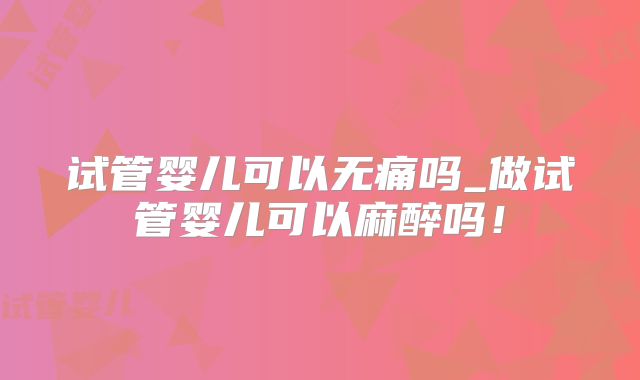 试管婴儿可以无痛吗_做试管婴儿可以麻醉吗!