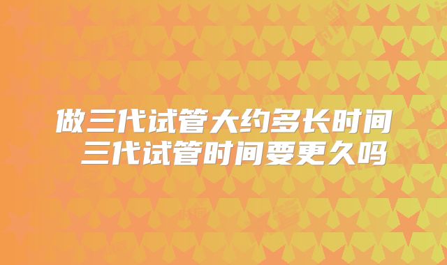 做三代试管大约多长时间 三代试管时间要更久吗