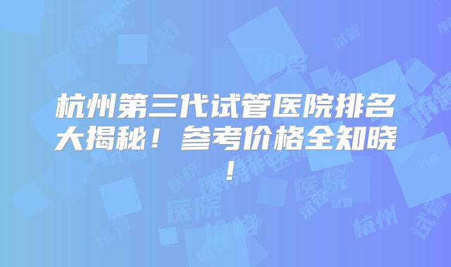 杭州第三代试管医院排名大揭秘！参考价格全知晓！