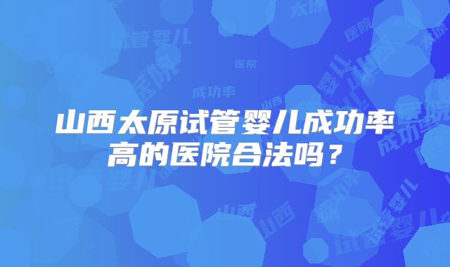 山西太原试管婴儿成功率高的医院合法吗?