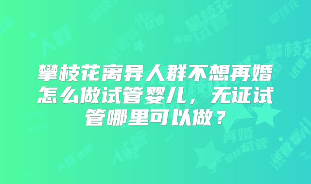 攀枝花离异人群不想再婚怎么做试管婴儿，无证试管哪里可以做？