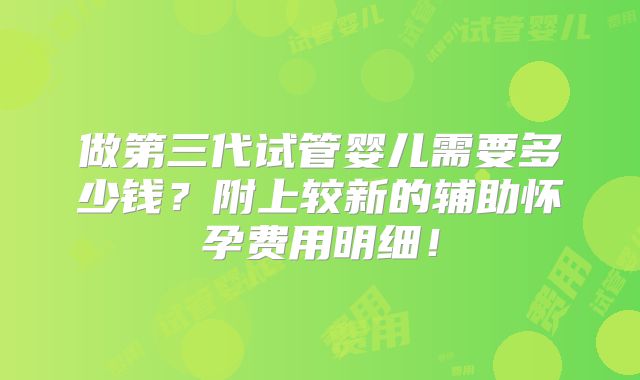 做第三代试管婴儿需要多少钱？附上较新的辅助怀孕费用明细！
