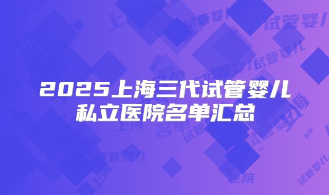 2025上海三代试管婴儿私立医院名单汇总
