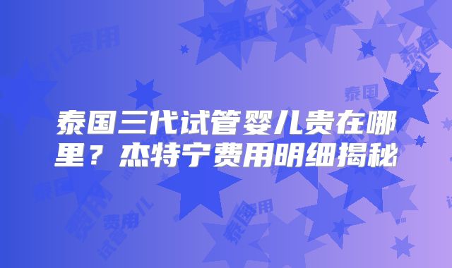 泰国三代试管婴儿贵在哪里？杰特宁费用明细揭秘