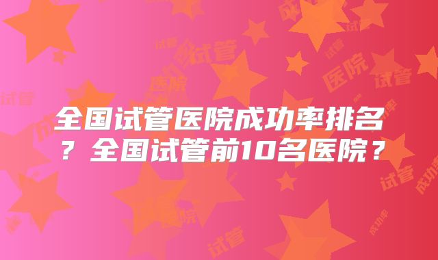 全国试管医院成功率排名?全国试管前10名医院?