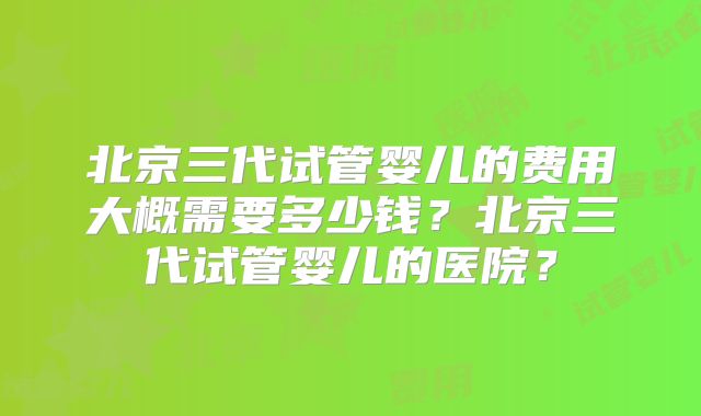 北京三代试管婴儿的费用大概需要多少钱？北京三代试管婴儿的医院？