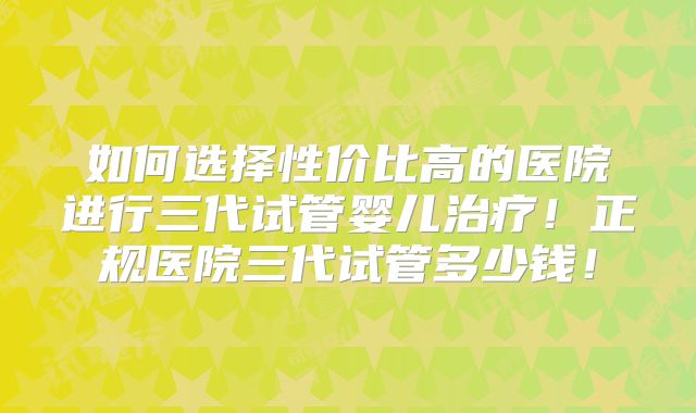 如何选择性价比高的医院进行三代试管婴儿治疗！正规医院三代试管多少钱！