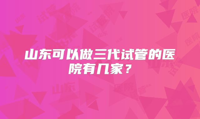 山东可以做三代试管的医院有几家？