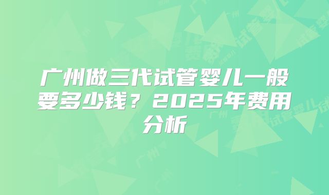 广州做三代试管婴儿一般要多少钱？2025年费用分析