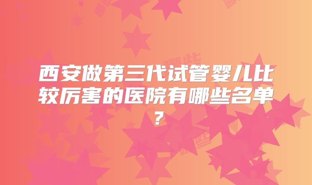 西安做第三代试管婴儿比较厉害的医院有哪些名单？