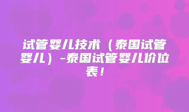 试管婴儿技术（泰国试管婴儿）-泰国试管婴儿价位表！