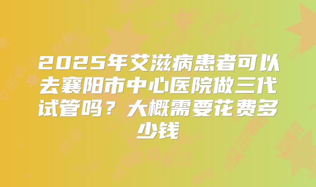 2025年艾滋病患者可以去襄阳市中心医院做三代试管吗？大概需要花费多少钱