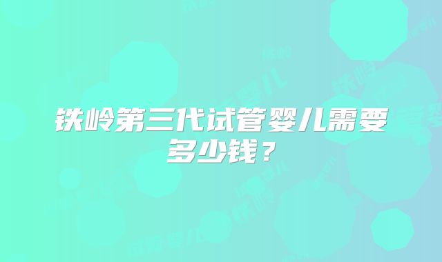 铁岭第三代试管婴儿需要多少钱？