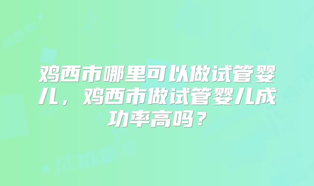 鸡西市哪里可以做试管婴儿，鸡西市做试管婴儿成功率高吗？