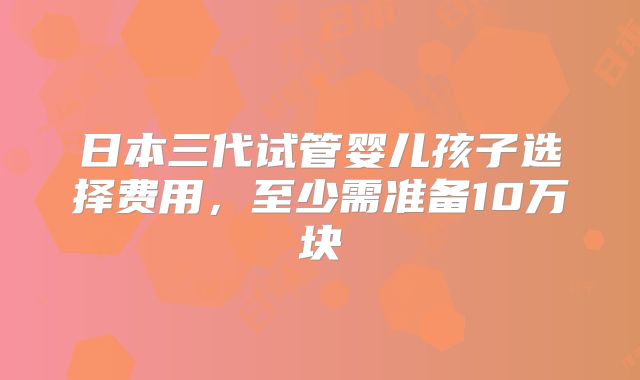日本三代试管婴儿孩子选择费用,至少需准备10万块
