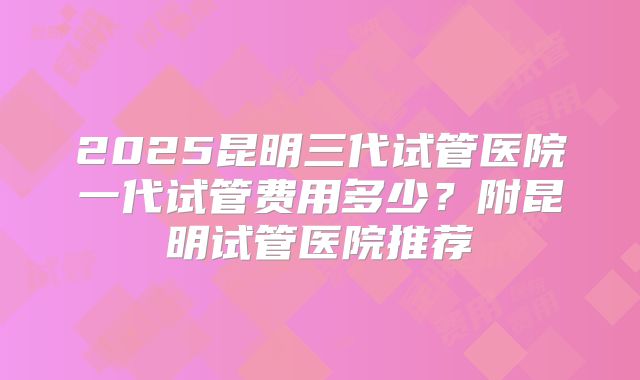 2025昆明三代试管医院一代试管费用多少？附昆明试管医院推荐
