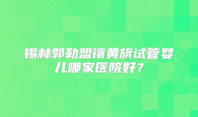 锡林郭勒盟镶黄旗试管婴儿哪家医院好?
