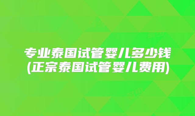 专业泰国试管婴儿多少钱(正宗泰国试管婴儿费用)