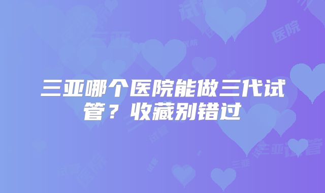 三亚哪个医院能做三代试管？收藏别错过