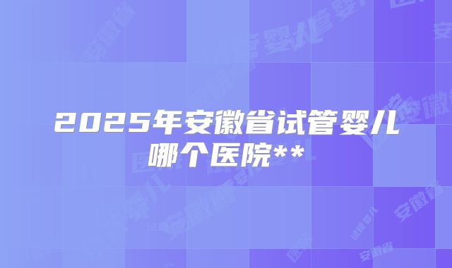 2025年安徽省试管婴儿哪个医院**