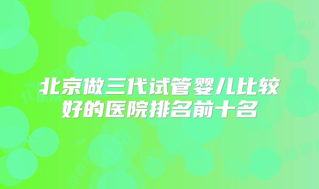 北京做三代试管婴儿比较好的医院排名前十名
