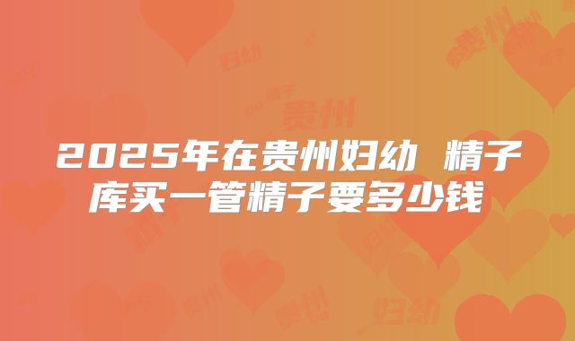 2025年在贵州妇幼 精子库买一管精子要多少钱