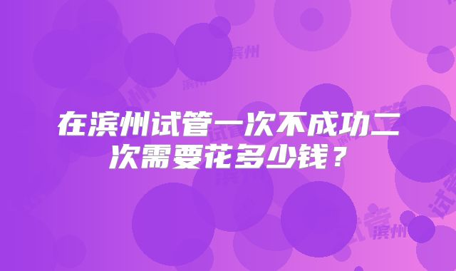 在滨州试管一次不成功二次需要花多少钱?