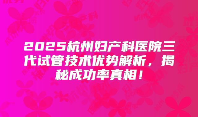 2025杭州妇产科医院三代试管技术优势解析，揭秘成功率真相！