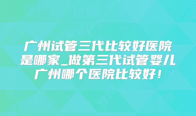 广州试管三代比较好医院是哪家_做第三代试管婴儿广州哪个医院比较好!