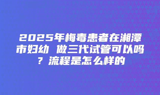 2025年梅毒患者在湘潭市妇幼 做三代试管可以吗？流程是怎么样的