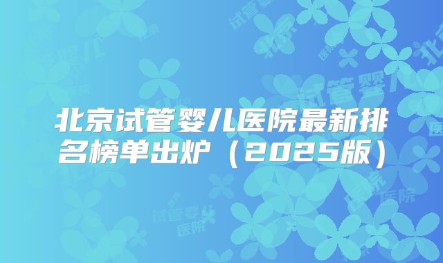 北京试管婴儿医院最新排名榜单出炉（2025版）