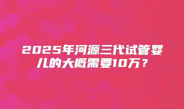 2025年河源三代试管婴儿的大概需要10万？