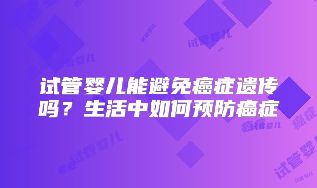 试管婴儿能避免癌症遗传吗?生活中如何预防癌症