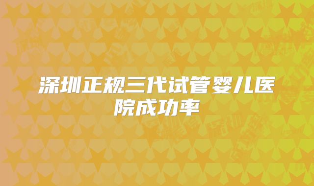深圳正规三代试管婴儿医院成功率
