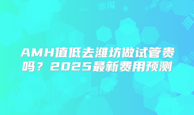 AMH值低去潍坊做试管贵吗？2025最新费用预测