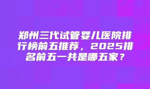 郑州三代试管婴儿医院排行榜前五推荐，2025排名前五一共是哪五家？