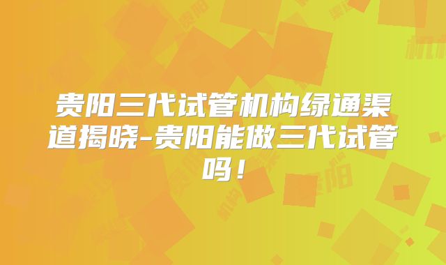 贵阳三代试管机构绿通渠道揭晓-贵阳能做三代试管吗！