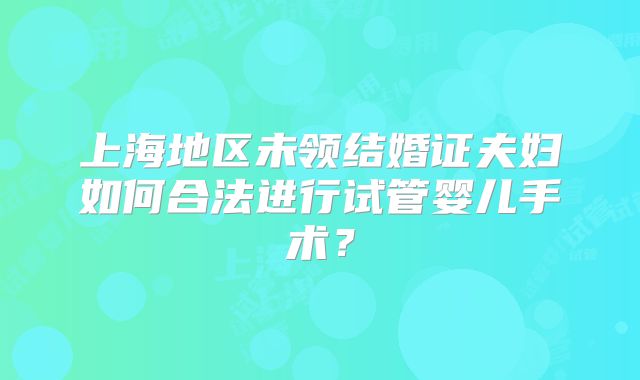 上海地区未领结婚证夫妇如何合法进行试管婴儿手术?