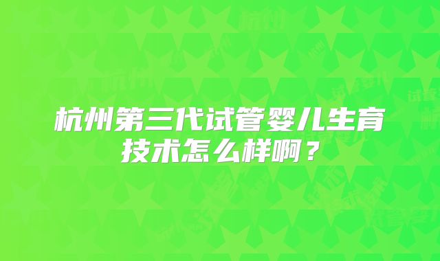 杭州第三代试管婴儿生育技术怎么样啊?