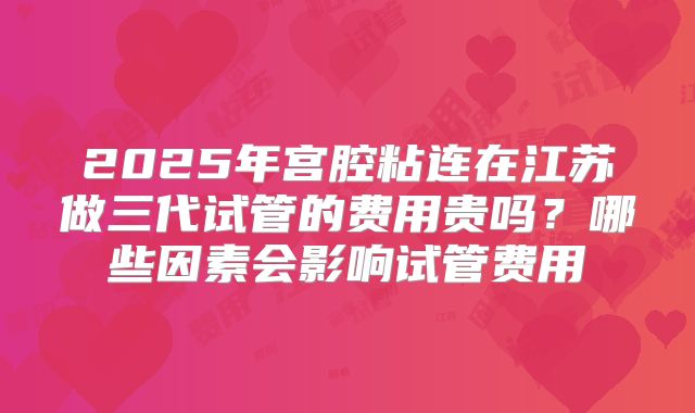 2025年宫腔粘连在江苏做三代试管的费用贵吗？哪些因素会影响试管费用
