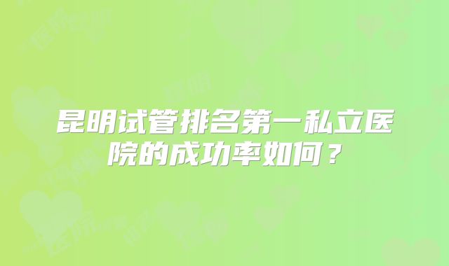 昆明试管排名第一私立医院的成功率如何?